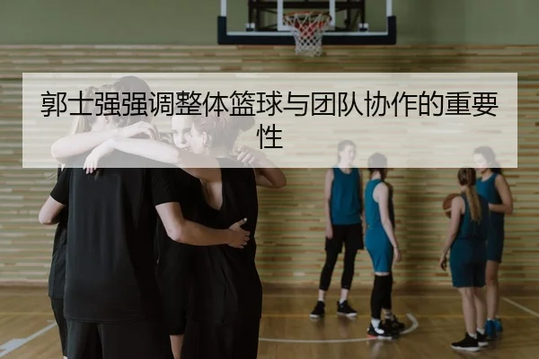 郭士强强调整体篮球与团队协作的重要性