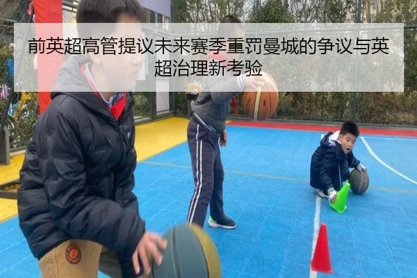 前英超高管提议未来赛季重罚曼城的争议与英超治理新考验